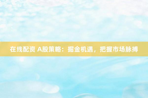 在线配资 A股策略：掘金机遇，把握市场脉搏