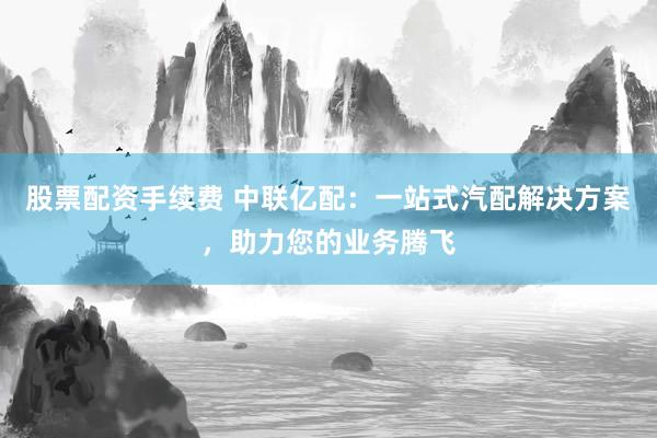 股票配资手续费 中联亿配：一站式汽配解决方案，助力您的业务腾飞