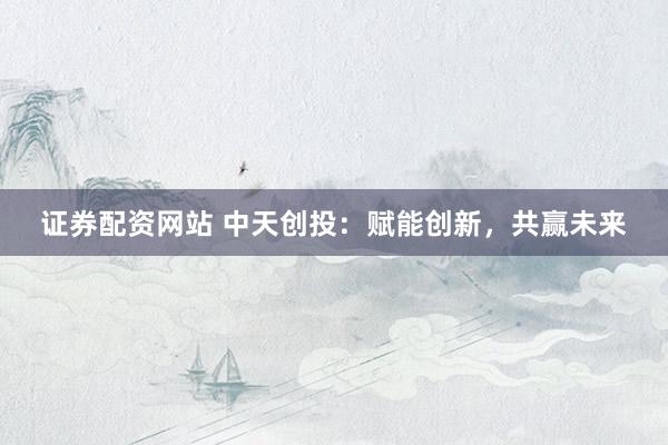 证券配资网站 中天创投：赋能创新，共赢未来