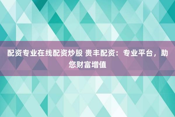 配资专业在线配资炒股 贵丰配资：专业平台，助您财富增值