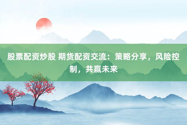 股票配资炒股 期货配资交流：策略分享，风险控制，共赢未来