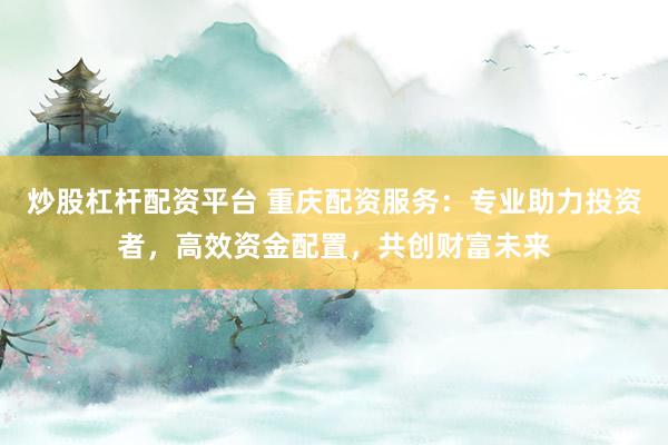 炒股杠杆配资平台 重庆配资服务：专业助力投资者，高效资金配置，共创财富未来