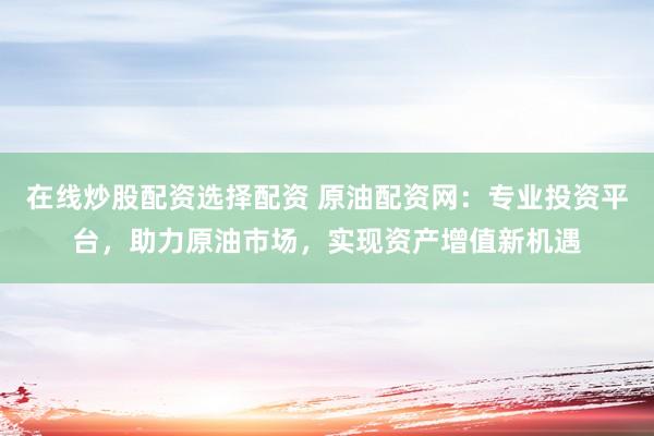 在线炒股配资选择配资 原油配资网：专业投资平台，助力原油市场，实现资产增值新机遇