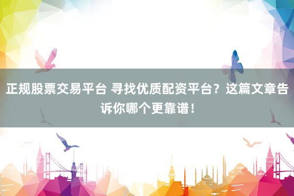 正规股票交易平台 寻找优质配资平台？这篇文章告诉你哪个更靠谱！