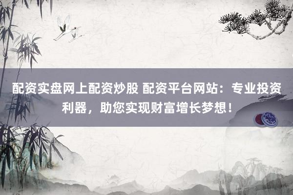 配资实盘网上配资炒股 配资平台网站：专业投资利器，助您实现财富增长梦想！