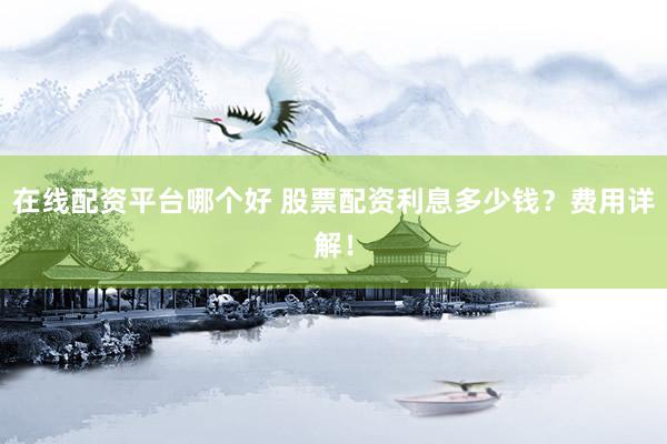 在线配资平台哪个好 股票配资利息多少钱？费用详解！