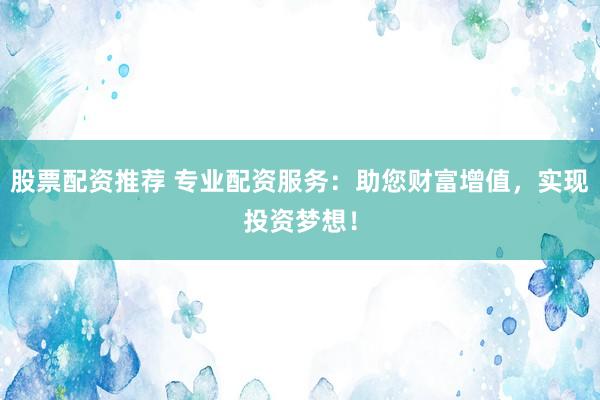 股票配资推荐 专业配资服务：助您财富增值，实现投资梦想！