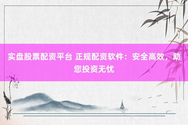 实盘股票配资平台 正规配资软件：安全高效，助您投资无忧