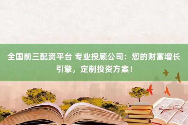全国前三配资平台 专业投顾公司：您的财富增长引擎，定制投资方案！