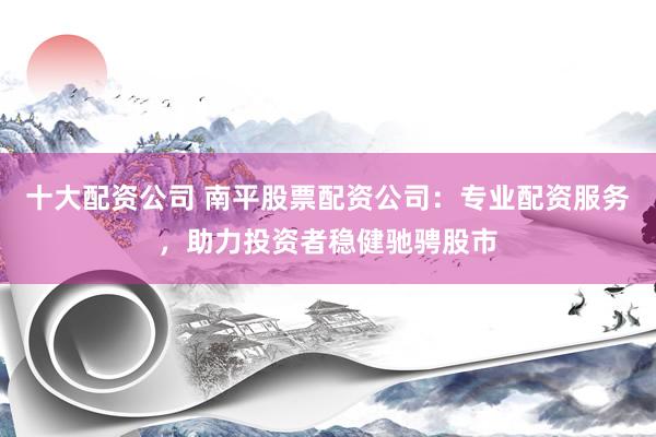 十大配资公司 南平股票配资公司：专业配资服务，助力投资者稳健驰骋股市