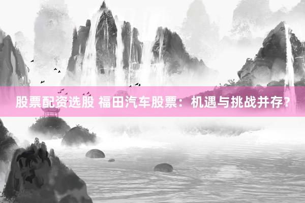 股票配资选股 福田汽车股票：机遇与挑战并存？