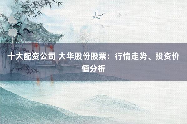 十大配资公司 大华股份股票：行情走势、投资价值分析