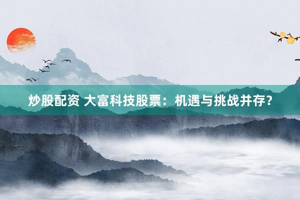 炒股配资 大富科技股票：机遇与挑战并存？
