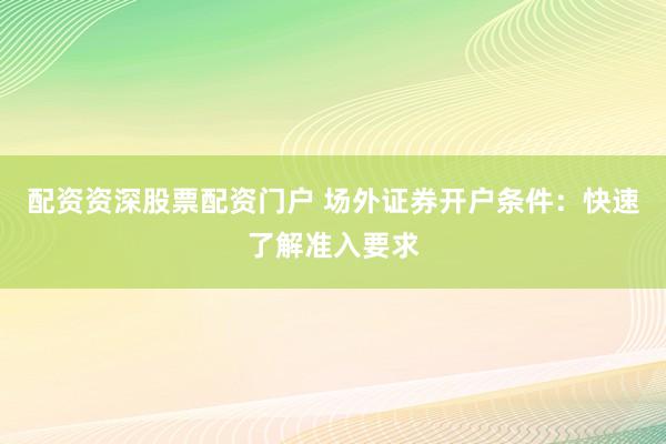 配资资深股票配资门户 场外证券开户条件：快速了解准入要求