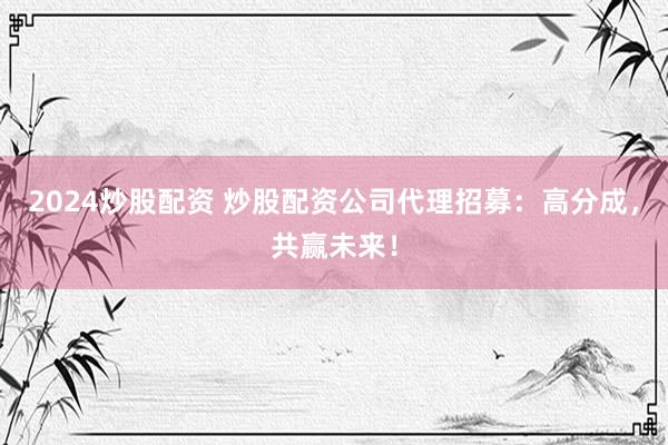 2024炒股配资 炒股配资公司代理招募：高分成，共赢未来！