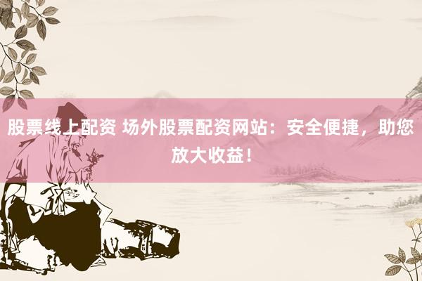 股票线上配资 场外股票配资网站：安全便捷，助您放大收益！