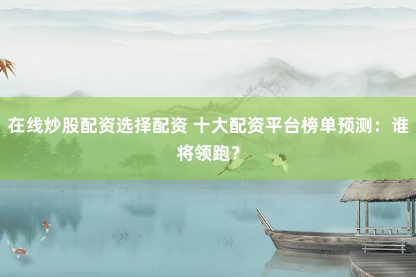 在线炒股配资选择配资 十大配资平台榜单预测：谁将领跑？
