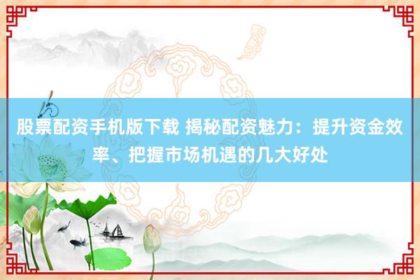 股票配资手机版下载 揭秘配资魅力：提升资金效率、把握市场机遇的几大好处