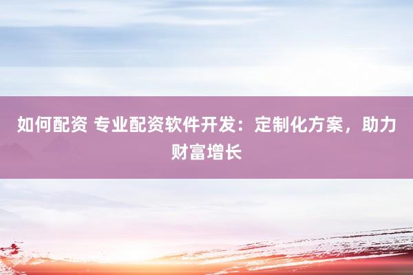如何配资 专业配资软件开发：定制化方案，助力财富增长