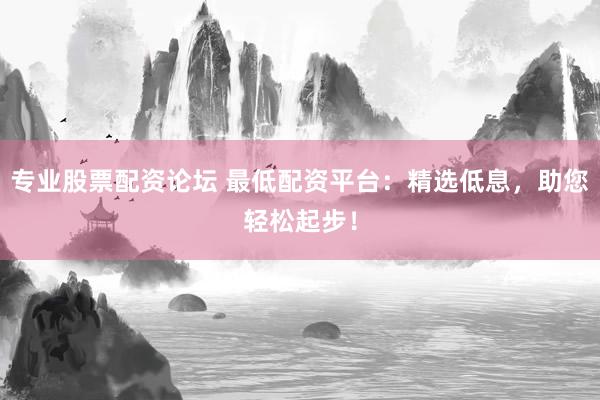 专业股票配资论坛 最低配资平台：精选低息，助您轻松起步！