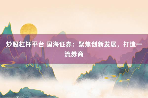 炒股杠杆平台 国海证券：聚焦创新发展，打造一流券商
