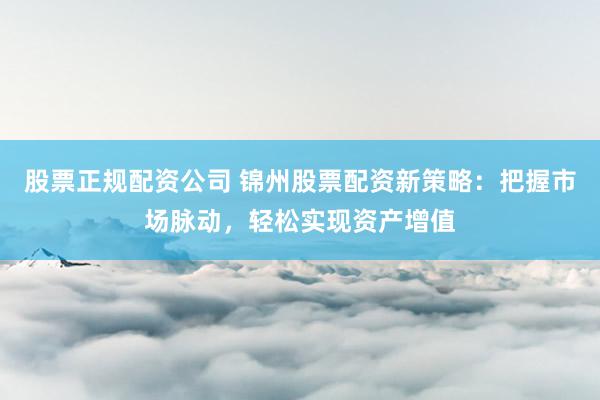 股票正规配资公司 锦州股票配资新策略：把握市场脉动，轻松实现资产增值