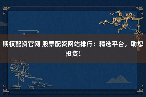 期权配资官网 股票配资网站排行：精选平台，助您投资！