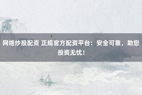 网络炒股配资 正规官方配资平台：安全可靠，助您投资无忧！