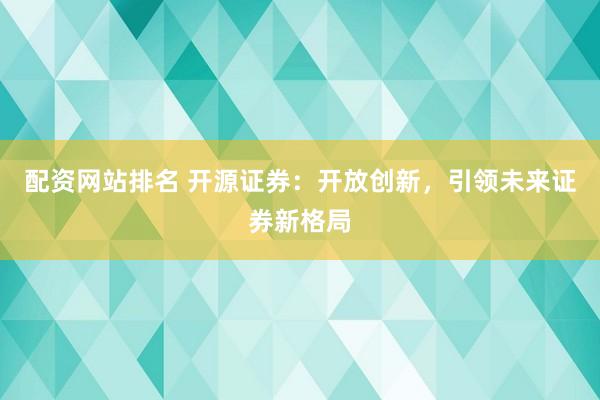 配资网站排名 开源证券：开放创新，引领未来证券新格局