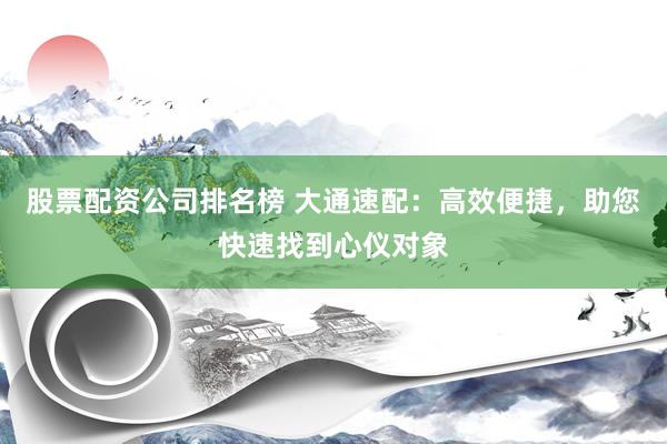 股票配资公司排名榜 大通速配：高效便捷，助您快速找到心仪对象