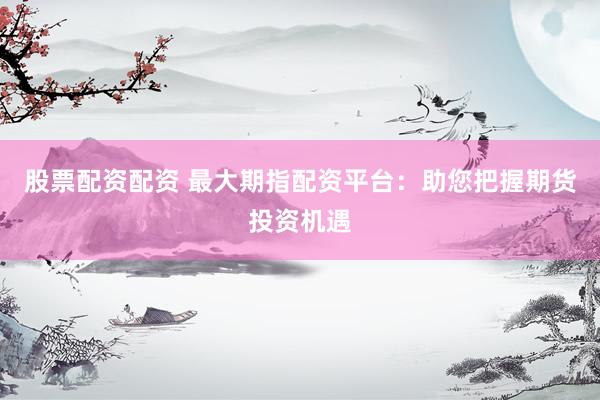 股票配资配资 最大期指配资平台：助您把握期货投资机遇