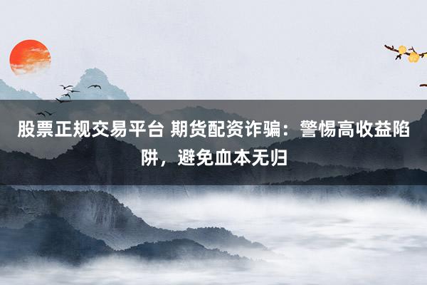 股票正规交易平台 期货配资诈骗：警惕高收益陷阱，避免血本无归