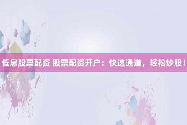 低息股票配资 股票配资开户：快速通道，轻松炒股！