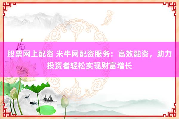 股票网上配资 米牛网配资服务：高效融资，助力投资者轻松实现财富增长