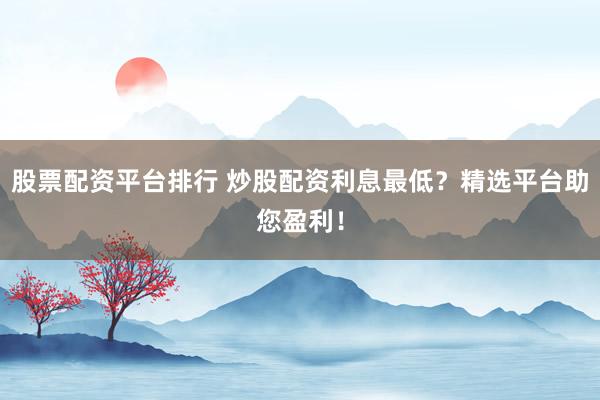 股票配资平台排行 炒股配资利息最低？精选平台助您盈利！