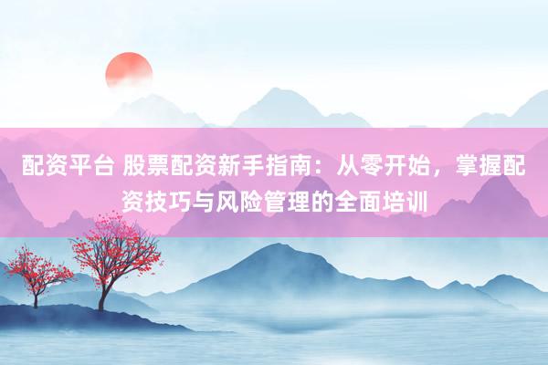 配资平台 股票配资新手指南：从零开始，掌握配资技巧与风险管理的全面培训