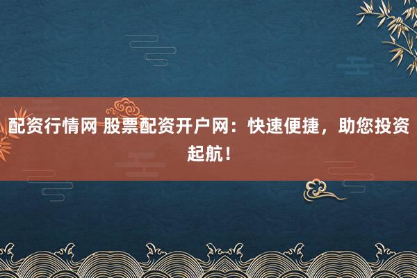 配资行情网 股票配资开户网：快速便捷，助您投资起航！