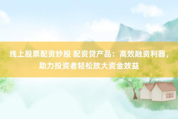 线上股票配资炒股 配资贷产品：高效融资利器，助力投资者轻松放大资金效益