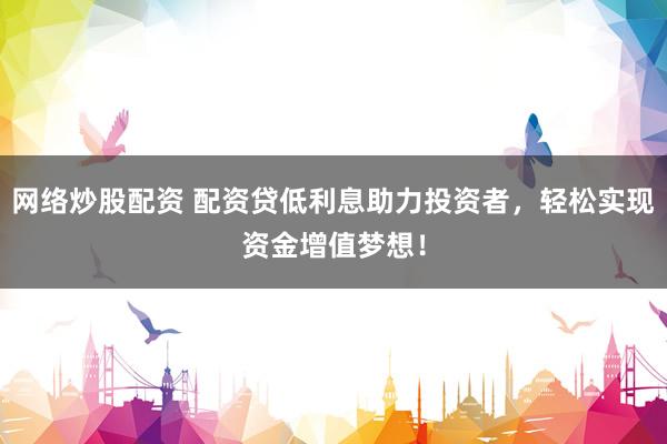 网络炒股配资 配资贷低利息助力投资者，轻松实现资金增值梦想！
