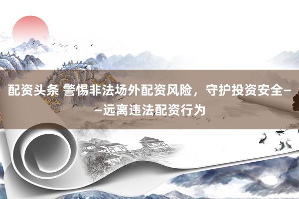 配资头条 警惕非法场外配资风险，守护投资安全——远离违法配资行为
