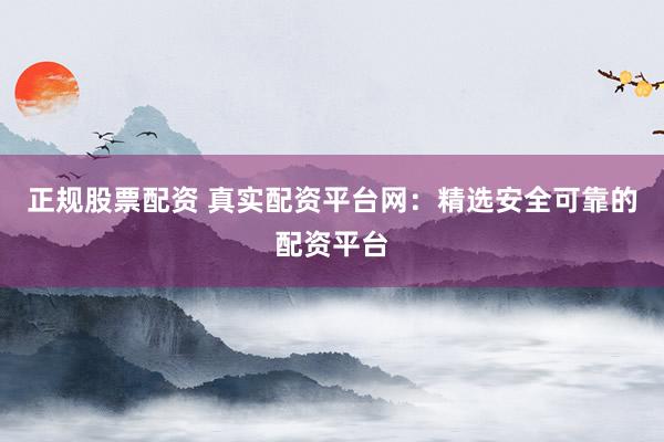 正规股票配资 真实配资平台网：精选安全可靠的配资平台