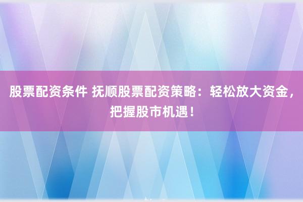 股票配资条件 抚顺股票配资策略：轻松放大资金，把握股市机遇！