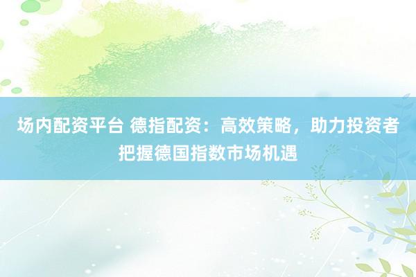 场内配资平台 德指配资：高效策略，助力投资者把握德国指数市场机遇