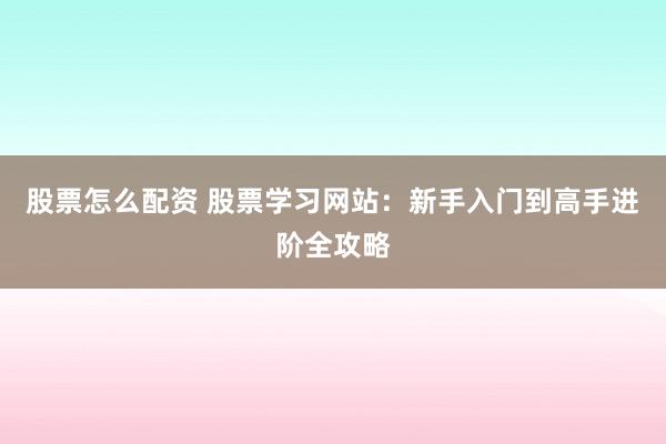 股票怎么配资 股票学习网站：新手入门到高手进阶全攻略