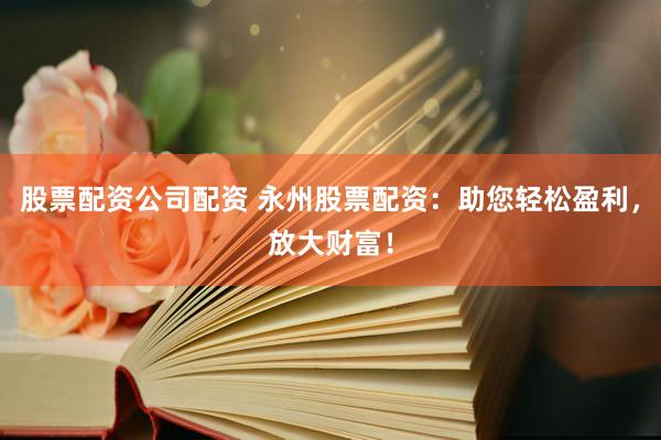 股票配资公司配资 永州股票配资：助您轻松盈利，放大财富！