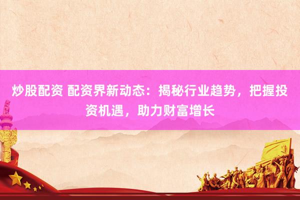 炒股配资 配资界新动态：揭秘行业趋势，把握投资机遇，助力财富增长