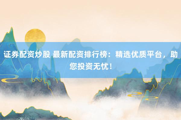 证券配资炒股 最新配资排行榜：精选优质平台，助您投资无忧！