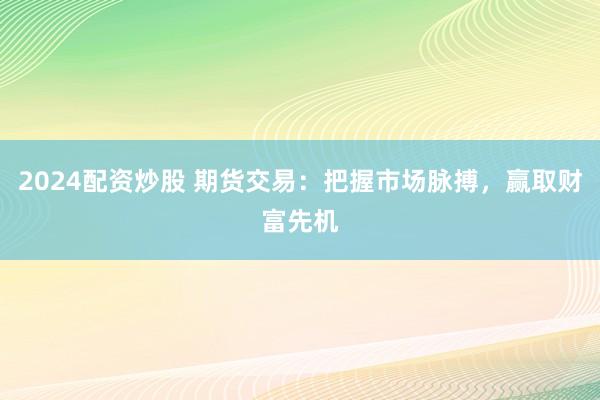 2024配资炒股 期货交易:把握市场脉搏,赢取财富先机