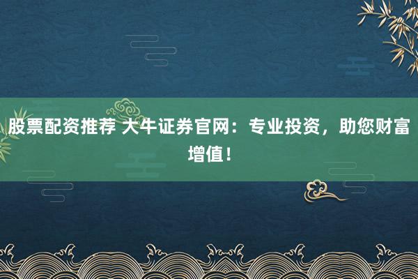 股票配资推荐 大牛证券官网:专业投资,助您财富增值!