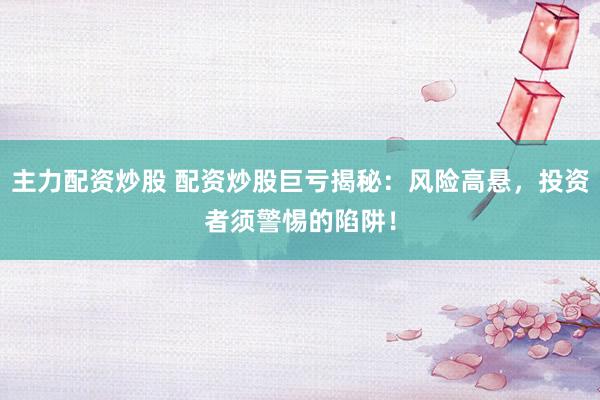 主力配资炒股 配资炒股巨亏揭秘:风险高悬,投资者须警惕的陷阱!